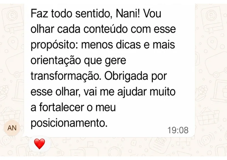 Mensagem no grupo: Faz todo sentido, Nani! Vou olhar cada conteúdo com esse propósito: menos dicas e mais orientação que gere transformação. Obrigada por esse olhar, vai me ajudar muito a fortalecer o meu posicionamento.